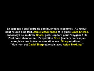 En tout cas il eût l'ordre de continuer vers le sommet. Au retour
neuf heures plus tard, Jamie McGuinness et le guide Dawa Sherpa,
ont essayé de soulever Sharp, gelé, trop tard pour l'oxygène ! Ils
l'ont donc abandonné. L'expédition Brice (caméra de casque)
enregistra une brève conversation avec Sharp moribond :
"Mon nom est David Sharp et je suis avec Asian Trekking."
 