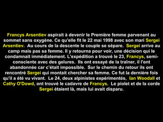 Francys Arsentiev aspirait à devenir le Première femme parvenant au
sommet sans oxygène. Ce qu'elle fit le 22 mai 1998 avec son mari Sergei
Arsentiev. Au cours de la descente le couple se sépare. Sergei arrive au
camp mais pas sa femme. Il y retourna pour voir, une décision qui le
condamnait immédiatement. L'expédition a trouvé le 23, Francys, semi-
consciente avec des gelures. Ils ont essayé de la traîner, il l'ont
abandonnée car c’était impossible. Sur le chemin du retour ils ont
rencontré Sergei qui montait chercher sa femme. Ce fut la dernière fois
qu'il a été vu vivant. Le 24, deux alpinistes expérimentés, Ian Woodall et
Cathy O'Dowd, ont trouvé le cadavre de Francys. Le piolet et de la corde
Sergei étaient là, mais lui avait disparu.
 