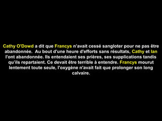 Cathy O'Dowd a dit que Francys n’avait cessé sangloter pour ne pas être
abandonnée. Au bout d'une heure d'efforts sans résultats, Cathy et Ian
l'ont abandonnée. Ils entendaient ses prières, ses supplications tandis
qu’ils repartaient. Ce devait être terrible à entendre. Francys mourut
lentement toute seule, l'oxygène n'avait fait que prolonger son long
calvaire.
 