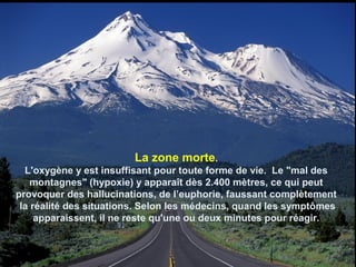 La zone morte.
L'oxygène y est insuffisant pour toute forme de vie. Le "mal des
montagnes" (hypoxie) y apparaît dès 2.400 mètres, ce qui peut
provoquer des hallucinations, de l’euphorie, faussant complètement
la réalité des situations. Selon les médecins, quand les symptômes
apparaissent, il ne reste qu'une ou deux minutes pour réagir.
 