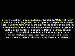 Sergei a été retrouvé un an plus tard, par l'expédition "Mallory et Irvine"
partie dans ce but. Sergei avait dévalé la pente à quelques mètres de son
épouse. Cathy O'Dowd avait eu une expérience similaire, en descendant
de son premier sommet. EIle avait rencontré Bruce Herrod, un grimpeur
réputé mais qui montait trop lentement. L'équipe de Cathy se rendit
compte qu'il était défaillant et de plus, il était bien trop tard pour
continuer. Il refusa de rebrousser chemin : le manque d'oxygène
avait provoqué une euphorie lui masquant la réalité des choses...
 
