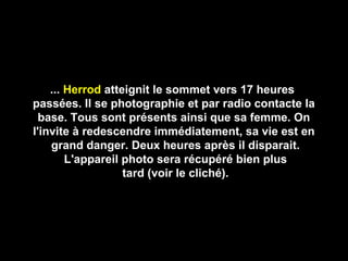 ...... HerrodHerrod atteignit le sommet vers 17 heuresatteignit le sommet vers 17 heures
passées. Il se photographie et par radio contacte lapassées. Il se photographie et par radio contacte la
base. Tous sont présents ainsi que sa femme. Onbase. Tous sont présents ainsi que sa femme. On
l'invite à redescendre immédiatement, sa vie est enl'invite à redescendre immédiatement, sa vie est en
grand danger. Deux heures après il disparait.grand danger. Deux heures après il disparait.
L'appareil photo sera récupéré bien plusL'appareil photo sera récupéré bien plus
tard (voir le cliché).tard (voir le cliché).
 