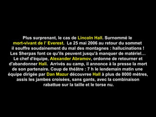 Plus surprenant, le cas dePlus surprenant, le cas de Lincoln HallLincoln Hall. Surnommé le. Surnommé le
mort-vivant de l’ Everestmort-vivant de l’ Everest. Le 25 mai 2006 au retour du sommet. Le 25 mai 2006 au retour du sommet
il souffre soudainement du mal des montagnes : hallucinations !il souffre soudainement du mal des montagnes : hallucinations !
Les Sherpas font ce qu'ils peuvent jusqu'à manquer de matériel…Les Sherpas font ce qu'ils peuvent jusqu'à manquer de matériel…
Le chef d'équipe,Le chef d'équipe, Alexander AbramovAlexander Abramov, ordonne de retourner et, ordonne de retourner et
d'abandonnerd'abandonner HallHall. Arrivés au camp, il annonce à la presse la mort. Arrivés au camp, il annonce à la presse la mort
de son partenaire. Coup de théâtre : 7 h le lendemain matin unede son partenaire. Coup de théâtre : 7 h le lendemain matin une
équipe dirigée paréquipe dirigée par Dan MazurDan Mazur découvreedécouvree HallHall à plus de 8000 mètres,à plus de 8000 mètres,
assis les jambes croisées, sans gants, avec la combinaisonassis les jambes croisées, sans gants, avec la combinaison
rabattue sur la taille et le torse nu.rabattue sur la taille et le torse nu.
 