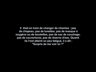 Il était en train de changer de chemise : pasIl était en train de changer de chemise : pas
de chapeau, pas de lunettes, pas de masque àde chapeau, pas de lunettes, pas de masque à
oxygène ou de bouteilles, pas de sac de couchage,oxygène ou de bouteilles, pas de sac de couchage,
pas de couvertures, pas de réserve d'eau. Quandpas de couvertures, pas de réserve d'eau. Quand
ils l'ont atteint un peu fatigué, il a dit :ils l'ont atteint un peu fatigué, il a dit :
"Surpris de me voir ici ?""Surpris de me voir ici ?"
 