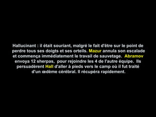 Hallucinant : il était souriant, malgré le fait d'être sur le point deHallucinant : il était souriant, malgré le fait d'être sur le point de
perdre tous ses doigts et ses orteils.perdre tous ses doigts et ses orteils. MazurMazur annula son escaladeannula son escalade
et commença immédiatement le travail de sauvetage.et commença immédiatement le travail de sauvetage. AbramovAbramov
envoya 12 sherpas, pour rejoindre les 4 de l'autre équipe. Ilsenvoya 12 sherpas, pour rejoindre les 4 de l'autre équipe. Ils
persuadèrentpersuadèrent HallHall d'aller à pieds vers le camp où il fut traitéd'aller à pieds vers le camp où il fut traité
d'un œdème cérébral. Il récupéra rapidement.d'un œdème cérébral. Il récupéra rapidement.
 