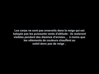 Les corps ne sont pas ensevelis dans la neige qui estLes corps ne sont pas ensevelis dans la neige qui est
balayée pas les puissants vents d'altitude : ils resterontbalayée pas les puissants vents d'altitude : ils resteront
visibles pendant des dizaines d'années… à moins quevisibles pendant des dizaines d'années… à moins que
les vêtements de couleurs chauffent aules vêtements de couleurs chauffent au
soleil donc pas de neige .soleil donc pas de neige .
 