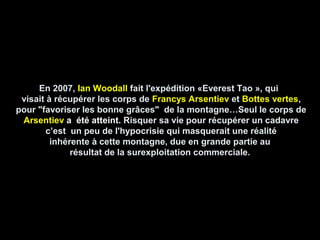 En 2007,En 2007, Ian WoodallIan Woodall fait l'expédition «Everest Tao », quifait l'expédition «Everest Tao », qui
visait à récupérer les corps devisait à récupérer les corps de Francys ArsentievFrancys Arsentiev etet Bottes vertesBottes vertes,,
pour "favoriser les bonne grâces" de la montagne…Seul le corps depour "favoriser les bonne grâces" de la montagne…Seul le corps de
ArsentievArsentiev a été atteint.a été atteint. Risquer sa vie pour récupérer un cadavreRisquer sa vie pour récupérer un cadavre
c’est un peu de l'hypocrisie qui masquerait une réalitéc’est un peu de l'hypocrisie qui masquerait une réalité
inhérente à cette montagne, due en grande partie auinhérente à cette montagne, due en grande partie au
résultat de la surexploitation commerciale.résultat de la surexploitation commerciale.
 