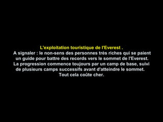 L'exploitation touristique de l'Everest .
A signaler : le non-sens des personnes très riches qui se paient
un guide pour battre des records vers le sommet de l'Everest.
La progression commence toujours par un camp de base, suivi
de plusieurs camps successifs avant d'atteindre le sommet.
Tout cela coûte cher.
 