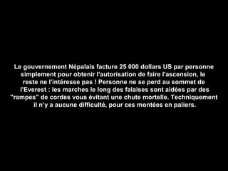 Le gouvernement Népalais facture 25 000 dollars US par personne
simplement pour obtenir l'autorisation de faire l'ascension, le
reste ne l'intéresse pas ! Personne ne se perd au sommet de
l'Everest : les marches le long des falaises sont aidées par des
"rampes" de cordes vous évitant une chute mortelle. Techniquement
il n’y a aucune difficulté, pour ces montées en paliers.
 