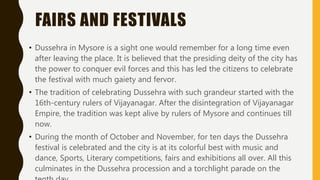 FAIRS AND FESTIVALS
• Dussehra in Mysore is a sight one would remember for a long time even
after leaving the place. It is believed that the presiding deity of the city has
the power to conquer evil forces and this has led the citizens to celebrate
the festival with much gaiety and fervor.
• The tradition of celebrating Dussehra with such grandeur started with the
16th-century rulers of Vijayanagar. After the disintegration of Vijayanagar
Empire, the tradition was kept alive by rulers of Mysore and continues till
now.
• During the month of October and November, for ten days the Dussehra
festival is celebrated and the city is at its colorful best with music and
dance, Sports, Literary competitions, fairs and exhibitions all over. All this
culminates in the Dussehra procession and a torchlight parade on the
 
