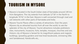 TOURISM IN MYSORE
• Mysore is located in the South Indian state of Karnataka around 140 km
from Bangalore. The city extends from latitude 12°18' in the North to
longitude 76°42' in the East. Mysore is well connected through road and
rail networks with other parts of Karnataka and India.
• Mysore Tourist Places offers a variety of attractions. Over the years
Mysore city as attracted tourists from all over the world, to see the
splendor of the city of Mysore. Tourist attractions includes prehistoric
sites, monuments, museums, forts, temples, mosques, churches and zoo.
Historic city of Mysore is famed for its magnificent palaces and majestic
buildings, sprawling gardens and tree lined boulevards, simmering Silks
and Sandalwood, Handicrafts etc,.
 