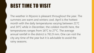 BEST TIME TO VISIT
The weather in Mysore is pleasant throughout the year. The
summers are warm and winters cool. April is the hottest
month with the daily temperatures varying between 21°C
and 34°C while in December, the coldest month here, the
temperatures ranges from 16°C to 27°C. The average
annual rainfall in the district is 761.9 mm. One can visit the
city any time of the year but it is advisable to avoid the
rainy seasons.
 