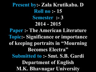 Present by:- Zala Krutikaba. D 
Roll no :- 15 
Semester :- 3 
2014 - 2015 
Paper :- The American Literature 
Topic:- Significance or importance 
of keeping portraits in “Mourning 
Becomes Electra” 
Submitted to :- Smt. S.B. Gardi 
Department of English 
M.K. Bhavnagar University 
 