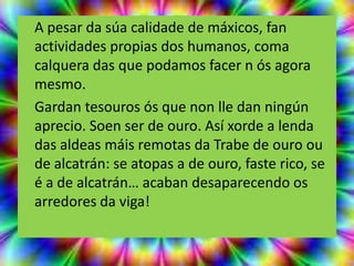 A pesar da súa calidade de máxicos, fan
actividades propias dos humanos, coma
calquera das que podamos facer n ós agora
mesmo.
Gardan tesouros ós que non lle dan ningún
aprecio. Soen ser de ouro. Así xorde a lenda
das aldeas máis remotas da Trabe de ouro ou
de alcatrán: se atopas a de ouro, faste rico, se
é a de alcatrán… acaban desaparecendo os
arredores da viga!
 