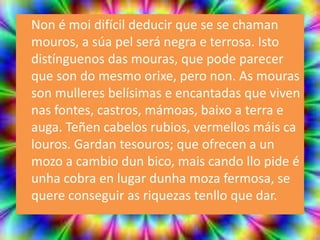 Non é moi difícil deducir que se se chaman
mouros, a súa pel será negra e terrosa. Isto
distínguenos das mouras, que pode parecer
que son do mesmo orixe, pero non. As mouras
son mulleres belísimas e encantadas que viven
nas fontes, castros, mámoas, baixo a terra e
auga. Teñen cabelos rubios, vermellos máis ca
louros. Gardan tesouros; que ofrecen a un
mozo a cambio dun bico, mais cando llo pide é
unha cobra en lugar dunha moza fermosa, se
quere conseguir as riquezas tenllo que dar.
 