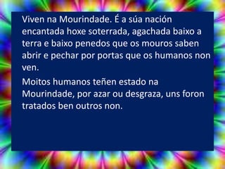 Viven na Mourindade. É a súa nación
encantada hoxe soterrada, agachada baixo a
terra e baixo penedos que os mouros saben
abrir e pechar por portas que os humanos non
ven.
Moitos humanos teñen estado na
Mourindade, por azar ou desgraza, uns foron
tratados ben outros non.
 