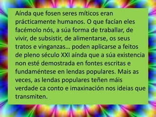 Aínda que fosen seres míticos eran
prácticamente humanos. O que facían eles
facémolo nós, a súa forma de traballar, de
vivir, de subsistir, de alimentarse, os seus
tratos e vinganzas… poden aplicarse a feitos
de pleno século XXI aínda que a súa existencia
non esté demostrada en fontes escritas e
fundaméntese en lendas populares. Mais as
veces, as lendas populares teñen máis
verdade ca conto e imaxinación nos ideias que
transmiten.
 