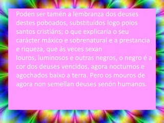 Poden ser tamén a lembranza dos deuses
destes poboados, substituídos logo polos
santos cristiáns; o que explicaría o seu
carácter máxico e sobrenatural e a prestancia
e riqueza, que ás veces sexan
louros, luminosos e outras negros, o negro é a
cor dos deuses vencidos, agora nocturnos e
agochados baixo a terra. Pero os mouros de
agora non semellan deuses senón humanos.
 