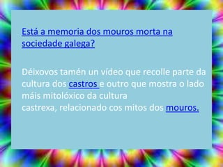 Está a memoria dos mouros morta na
sociedade galega?

Déixovos tamén un vídeo que recolle parte da
cultura dos castros e outro que mostra o lado
máis mitolóxico da cultura
castrexa, relacionado cos mitos dos mouros.
 