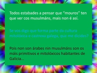 Todos estabades a pensar que “mouros” ten
que ver cos musulmáns, mais non é así.

Se vos digo que forma parte da cultura
mitolóxica e castrexa galega, que me dicides?

Pois non son árabes nin musulmáns son os
máis primitivos e mitolóxicos habitantes de
Galicia…
 