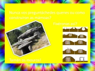 Nunca vos preguntáchedes quenes ou como
construíron as mámoas?
                       Fixéronas así?




Tamén os mouros!
 