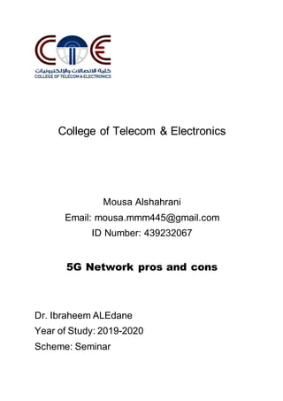 College of Telecom & Electronics
Mousa Alshahrani
Email: mousa.mmm445@gmail.com
ID Number: 439232067
5G Network pros and cons
Dr. Ibraheem ALEdane
Year of Study: 2019-2020
Scheme: Seminar
 
