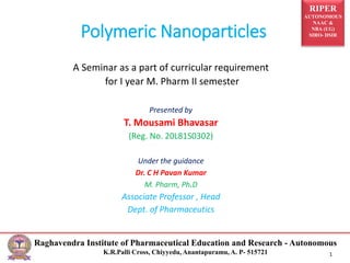 RIPER
AUTONOMOUS
NAAC &
NBA (UG)
SIRO- DSIR
Raghavendra Institute of Pharmaceutical Education and Research - Autonomous
K.R.Palli Cross, Chiyyedu, Anantapuramu, A. P- 515721 1
Polymeric Nanoparticles
A Seminar as a part of curricular requirement
for I year M. Pharm II semester
Presented by
T. Mousami Bhavasar
(Reg. No. 20L81S0302)
Under the guidance
Dr. C H Pavan Kumar
M. Pharm, Ph.D
Associate Professor , Head
Dept. of Pharmaceutics
 
