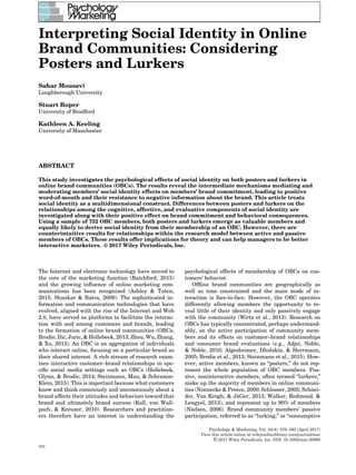 Interpreting Social Identity in Online
Brand Communities: Considering
Posters and Lurkers
Sahar Mousavi
Loughborough University
Stuart Roper
University of Bradford
Kathleen A. Keeling
University of Manchester
ABSTRACT
This study investigates the psychological effects of social identity on both posters and lurkers in
online brand communities (OBCs). The results reveal the intermediate mechanisms mediating and
moderating members’ social identity effects on members’ brand commitment, leading to positive
word-of-mouth and their resistance to negative information about the brand. This article treats
social identity as a multidimensional construct. Differences between posters and lurkers on the
relationships among the cognitive, affective, and evaluative components of social identity are
investigated along with their positive effect on brand commitment and behavioral consequences.
Using a sample of 752 OBC members, both posters and lurkers emerge as valuable members and
equally likely to derive social identity from their membership of an OBC. However, there are
counterintuitive results for relationships within the research model between active and passive
members of OBCs. These results offer implications for theory and can help managers to be better
interactive marketers. © 2017 Wiley Periodicals, Inc.
The Internet and electronic technology have moved to
the core of the marketing function (Ratchford, 2015)
and the growing inﬂuence of online marketing com-
munications has been recognized (Ashley & Tuten,
2015; Shankar & Batra, 2009). The sophisticated in-
formation and communication technologies that have
evolved, aligned with the rise of the Internet and Web
2.0, have served as platforms to facilitate the interac-
tion with and among customers and brands, leading
to the formation of online brand communities (OBCs;
Brodie, Ilic, Juric, & Hollebeek, 2013; Zhou, Wu, Zhang,
& Xu, 2013). An OBC is an aggregation of individuals
who interact online, focusing on a particular brand as
their shared interest. A rich stream of research exam-
ines interactive customer–brand relationships in spe-
ciﬁc social media settings such as OBCs (Hollebeek,
Glynn, & Brodie, 2014; Steinmann, Mau, & Schramm-
Klein, 2015). This is important because what customers
know and think consciously and unconsciously about a
brand affects their attitudes and behaviors toward that
brand and ultimately brand success (Koll, von Wall-
pach, & Kreuzer, 2010). Researchers and practition-
ers therefore have an interest in understanding the
psychological effects of membership of OBCs on cus-
tomers’ behavior.
Ofﬂine brand communities are geographically as
well as time constrained and the main mode of in-
teraction is face-to-face. However, the OBC operates
differently allowing members the opportunity to re-
veal little of their identity and only passively engage
with the community (Wirtz et al., 2013). Research on
OBCs has typically concentrated, perhaps understand-
ably, on the active participation of community mem-
bers and its effects on customer–brand relationships
and consumer brand evaluations (e.g., Adjei, Noble,
& Noble, 2010; Algesheimer, Dholakia, & Herrmann,
2005; Brodie et al., 2013; Steinmann et al., 2015). How-
ever, active members, known as “posters,” do not rep-
resent the whole population of OBC members. Pas-
sive, noninteractive members, often termed “lurkers,”
make up the majority of members in online communi-
ties (Nonnecke & Preece, 2000; Schlosser, 2005; Schnei-
der, Von Krogh, & J¨aGer, 2013; Walker, Redmond, &
Lengyel, 2013), and represent up to 90% of members
(Nielsen, 2006). Brand community members’ passive
participation, referred to as “lurking,” or “consumptive
Psychology & Marketing, Vol. 34(4): 376–393 (April 2017)
View this article online at wileyonlinelibrary.com/journal/mar
© 2017 Wiley Periodicals, Inc. DOI: 10.1002/mar.20995
376
 