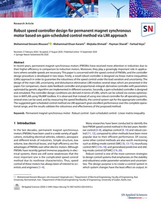 Vol.:(0123456789)
SN Applied Sciences (2020) 2:1699 | https://doi.org/10.1007/s42452-020-03453-z
Research Article
Robust speed controller design for permanent magnet synchronous
motor based on gain‑scheduled control method via LMI approach
Mohammad Hossein Mousavi1
   · Mohammad Ehsan Karami2
 · Mojtaba Ahmadi1
 · Peyman Sharafi1
 · Farhad Veysi1
Received: 21 February 2020 / Accepted: 27 August 2020 / Published online: 14 September 2020
© Springer Nature Switzerland AG 2020
Abstract
In recent years, permanent magnet synchronous motors (PMSMs) have received more attention in industries due to
their higher efficiency in comparison to induction motors. Moreover, they play a growingly important role in applica-
tions where variable speeds are necessary. This paper is concerned with the speed control of PMSMs, and the controller
design procedure is developed in two steps. Firstly, a novel robust controller is designed via linear matrix inequalities
(LMIs) approach in order to guarantee the robustness of the speed control under the load variation and uncertainty. The
design of the main LMI, uncertainty, and disturbance elimination LMI involves several steps which are presented in the
paper. For comparison, classic state feedback controller and proportional–integral–derivative controller with parameters
optimized by genetic algorithm are implemented in different scenarios. Secondly, a gain-scheduled controller is designed
and simulated. The controller design conditions are derived in terms of LMIs, which can be solved via convex optimiza-
tion in MATLAB using YALMIP toolbox. It is observed that instead of using one robust controller for all operating points,
several ones can be used, and by measuring the speed feedbacks, the control system opt for the appropriate controller.
The suggested gain-scheduled control method via LMI approach gives excellent performance over the complete opera-
tional range, and the results validate the robustness and effectiveness of the proposed method.
Keywords  Permanent magnet synchronous motor · Robust control · Gain-scheduled control · Linear matrix inequality
1 Introduction
In the last decades, permanent magnet synchronous
motors (PMSMs) have been used in a wide variety of appli-
cations, including electrical vehicles, robotics, aerospace
and different kinds of industries. Simple structure, low
volume, low electrical losses, and high efficiency are the
advantages of PMSMs over other electric motors. Although
PMSMs have recently gained immense popularity in elec-
trical systems, there are still some weaknesses that the
most important one is the complicated speed control
method due its nonlinear characteristics. Thus, speed
control of these motors has always been of interest to sci-
entists and engineers [1–4].
Many researches have been conducted to identify the
best PMSM speed control method in the last years. Nonlin-
ear control [5–8], adaptive control [9, 10] and robust con-
trol [11, 12], compared to other methods have been more
popular due to their efficient performance. Of course,
some other control methods are also worth mentioning
such as sliding-mode control (SMC) [6, 13–15], neurofuzzy
control (NFC) [16–18], and generalized predictive and slid-
ing-mode control (GPSMC) [19, 20].
Robust control is one of the most common strategies
to design control systems that emphasizes on the stability
and robustness under parameter variations and uncertain-
ties. The design purpose is to create a control system in
which system changes have the least effect on output. In
*  Mohammad Hossein Mousavi, mh.mousavii13@gmail.com | 1
Department of Electrical Engineering, Faculty of Engineering, Razi
University, Kermanshah, Iran. 2
Department of Electrical Engineering, Faculty of Engineering, University of Guilan, Rasht, Iran.
 