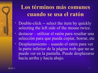 Los términos más comunes cuando se usa el ratón Double-click -- select the item by quickly selecting the left side of the mouse twice.  destacar  –  utilizar el ratón para resaltar una selección para que pueda copiar, borrar, etc Desplazamiento  –  usando el ratón para ver la parte inferior de la página web que no se puede ver en la pantalla. Puede desplazarse hacia arriba y hacia abajo. .” 