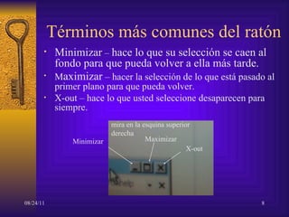 Términos más comunes del ratón Minimizar  –  hace lo que su selección se caen al fondo para que pueda volver a ella más tarde. M aximizar  –  hacer la selección de lo que está pasado al primer plano para que pueda volver. X-out –  hace lo que usted seleccione desaparecen para siempre. Minimizar Maximizar X-out mira en la esquina superior derecha 