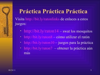 Práctica Práctica Práctica http://bit.ly/raton14   –  swat los mosquitos http://bit.ly/raton8  –  cómo utilizar el ratón http://bit.ly/raton10  –  juegos para la práctica http://bit.ly/raton7   –  obtener la práctica aún más Visita  http://bit.ly/ratonlinks  de enlaces a estos juegos: 