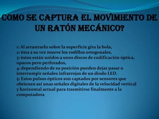 Como se captura el movimiento de
       un ratón mecánico?
   1: Al arrastrarlo sobre la superficie gira la bola,
   2: ésta a su vez mueve los rodillos ortogonales,
   3: éstos están unidos a unos discos de codificación óptica,
   opacos pero perforados,
   4: dependiendo de su posición pueden dejar pasar o
   interrumpir señales infrarrojas de un diodo LED.
   5: Estos pulsos ópticos son captados por sensores que
   obtienen así unas señales digitales de la velocidad vertical
   y horizontal actual para trasmitirse finalmente a la
   computadora
 