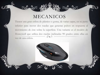 MECANICOS
Tienen una gran esfera de plástico o goma, de varias capas, en su parte
inferior para mover dos ruedas que generan pulsos en respuesta al
movimiento de éste sobre la superficie. Una variante es el modelo de
Honeywell que utiliza dos ruedas inclinadas 90 grados entre ellas en
vez de una esfera.
 