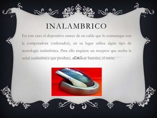 INALAMBRICO
En este caso el dispositivo carece de un cable que lo comunique con
la computadora (ordenador), en su lugar utiliza algún tipo de
tecnología inalámbrica. Para ello requiere un receptor que reciba la
señal inalámbrica que produce, mediante baterías, el ratón.
 