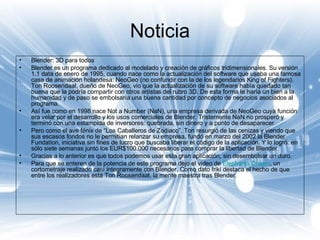 Noticia Blender: 3D para todos  Blender es un programa dedicado al modelado y creación de gráficos tridimensionales. Su versión 1.1 data de enero de 1995, cuando nace como la actualización del software que usaba una famosa casa de animación holandesa: NeoGeo (no confundir con la de los legendarios King of Fighters). Ton Roosendaal, dueño de NeoGeo, vio que la actualización de su software había quedado tan buena que la podría compartir con otros artistas del rubro 3D. De esta forma le haría un bien a la humanidad y de paso se embolsaría una buena cantidad por concepto de negocios asociados al programa.  Así fue como en 1998 nace Not a Number (NaN), una empresa derivada de NeoGeo cuya función era velar por el desarrollo y los usos comerciales de Blender. Tristemente NaN no prosperó y terminó con una estampida de inversores: quebrada, sin dinero y a punto de desaparecer. Pero como el ave fénix de “Los Caballeros de Zodiaco”, Ton resurgió de las cenizas y viendo que sus escasos fondos no le permitían relanzar su empresa, fundó en marzo del 2002 la Blender Fundation, iniciativa sin fines de lucro que buscaba liberar el código de la aplicación. Y lo logró: en sólo siete semanas juntó los EUR$100.000 necesarios para comprar la libertad de Blender. Gracias a lo anterior es que todos podemos usar esta gran aplicación, sin desembolsar un duro. Para que se enteren de la potencia de este programa dejo el video de  Elephants   Dream , un cortometraje realizado casi íntegramente con Blender. Como dato friki destaca el hecho de que entre los realizadores está Ton Roosendaal, la mente maestra tras Blender. 