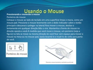 Pressionando e movendo o mouse
Ponteiros do mouse
Coloque o mouse ao lado do teclado em uma superfície limpa e macia, como um
mouse pad. Pressione o mouse levemente com o dedo indicador sobre o botão
principal e descanse o polegar na lateral.Para mover o mouse, deslize-o
lentamente em qualquer direção.Não o vire. Mantenha a frente do mouse na
direção oposta a você.À medida que você move o mouse, um ponteiro (veja a
figura) na tela se move na mesma direção.Se você ficar sem espaço para mover o
mouse na mesa ou no mouse pad, basta levantá-lo e trazê-lo de volta para perto
de você.
 