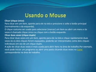 Clicar (clique único)
Para clicar em um item, aponte para ele na tela e pressione e solte o botão principal
(normalmente o da esquerda).
O clique costuma ser usado para selecionar (marcar) um item ou abrir um menu e às
vezes é chamado clique único ou clique com o botão esquerdo.
Clicar duas vezes (clique duplo)
Para clicar duas vezes em um item, aponte para ele na tela e clique rapidamente duas
vezes.Se os dois cliques forem espaçados, poderão ser interpretados como dois cliques
individuais em vez de um clique duplo.
A ação de clicar duas vezes é mais usada para abrir itens na área de trabalho.Por exemplo,
você pode iniciar um programa ou abrir uma pasta clicando duas vezes no ícone
correspondente na área de trabalho.
 