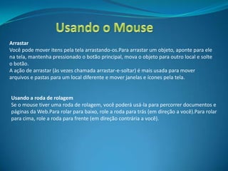 Arrastar
Você pode mover itens pela tela arrastando-os.Para arrastar um objeto, aponte para ele
na tela, mantenha pressionado o botão principal, mova o objeto para outro local e solte
o botão.
A ação de arrastar (às vezes chamada arrastar-e-soltar) é mais usada para mover
arquivos e pastas para um local diferente e mover janelas e ícones pela tela.


Usando a roda de rolagem
Se o mouse tiver uma roda de rolagem, você poderá usá-la para percorrer documentos e
páginas da Web.Para rolar para baixo, role a roda para trás (em direção a você).Para rolar
para cima, role a roda para frente (em direção contrária a você).
 