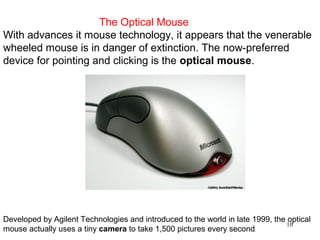 The Optical Mouse
With advances it mouse technology, it appears that the venerable
wheeled mouse is in danger of extinction. The now-preferred
device for pointing and clicking is the optical mouse.




             .



Developed by Agilent Technologies and introduced to the world in late 1999, the optical
                                                                                10
mouse actually uses a tiny camera to take 1,500 pictures every second.
 