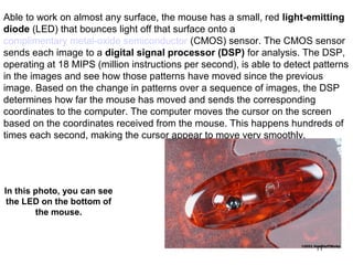 Able to work on almost any surface, the mouse has a small, red light-emitting
diode (LED) that bounces light off that surface onto a
complimentary metal-oxide semiconductor (CMOS) sensor. The CMOS sensor
sends each image to a digital signal processor (DSP) for analysis. The DSP,
operating at 18 MIPS (million instructions per second), is able to detect patterns
in the images and see how those patterns have moved since the previous
image. Based on the change in patterns over a sequence of images, the DSP
determines how far the mouse has moved and sends the corresponding
coordinates to the computer. The computer moves the cursor on the screen
based on the coordinates received from the mouse. This happens hundreds of
times each second, making the cursor appear to move very smoothly.




In this photo, you can see
 the LED on the bottom of
        the mouse.


                                                                          11
 