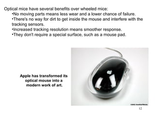 Optical mice have several benefits over wheeled mice:
    •No moving parts means less wear and a lower chance of failure.
    •There's no way for dirt to get inside the mouse and interfere with the
    tracking sensors.
    •Increased tracking resolution means smoother response.
    •They don't require a special surface, such as a mouse pad.




        Apple has transformed its
          optical mouse into a
          modern work of art.




                                                                        12
 