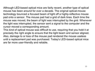 Although LED-based optical mice are fairly recent, another type of optical
mouse has been around for over a decade. The original optical-mouse
technology bounced a focused beam of light off a highly-reflective mouse
pad onto a sensor. The mouse pad had a grid of dark lines. Each time the
mouse was moved, the beam of light was interrupted by the grid. Whenever
the light was interrupted, the sensor sent a signal to the computer and the
cursor moved a corresponding amount.
This kind of optical mouse was difficult to use, requiring that you hold it at
precisely the right angle to ensure that the light beam and sensor aligned.
Also, damage to or loss of the mouse pad rendered the mouse useless
until a replacement pad was purchased. Today's LED-based optical mice
are far more user-friendly and reliable.




                                                                        13
 