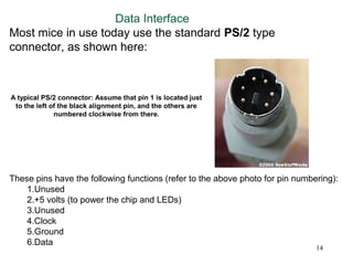 Data Interface
Most mice in use today use the standard PS/2 type
connector, as shown here:



A typical PS/2 connector: Assume that pin 1 is located just
 to the left of the black alignment pin, and the others are
              numbered clockwise from there.




These pins have the following functions (refer to the above photo for pin numbering):
    1.Unused
    2.+5 volts (to power the chip and LEDs)
    3.Unused
    4.Clock
    5.Ground
    6.Data
                                                                               14
 