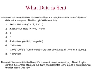 What Data is Sent
Whenever the mouse moves or the user clicks a button, the mouse sends 3 bytes of
   data to the computer. The first byte's 8 bits contain:
    1.   Left button state (0 = off, 1 = on)
    2.   Right button state (0 = off, 1 = on)
    3.   0
    4.   1
    5.   X direction (positive or negative)
    6.   Y direction
    7.   X overflow (the mouse moved more than 255 pulses in 1/40th of a second)
    8.   Y overflow


The next 2 bytes contain the X and Y movement values, respectively. These 2 bytes
                                                                               15
    contain the number of pulses that have been detected in the X and Y direction since
    the last packet was sent.
 