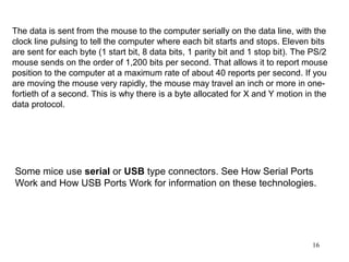 The data is sent from the mouse to the computer serially on the data line, with the
clock line pulsing to tell the computer where each bit starts and stops. Eleven bits
are sent for each byte (1 start bit, 8 data bits, 1 parity bit and 1 stop bit). The PS/2
mouse sends on the order of 1,200 bits per second. That allows it to report mouse
position to the computer at a maximum rate of about 40 reports per second. If you
are moving the mouse very rapidly, the mouse may travel an inch or more in one-
fortieth of a second. This is why there is a byte allocated for X and Y motion in the
data protocol.




Some mice use serial or USB type connectors. See How Serial Ports
Work and How USB Ports Work for information on these technologies.




                                                                                   16
 