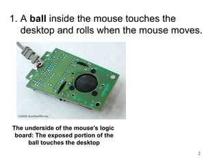 1. A ball inside the mouse touches the
   desktop and rolls when the mouse moves.
                1.




The underside of the mouse's logic
 board: The exposed portion of the
     ball touches the desktop
                                         2
 