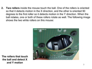 2. Two rollers inside the mouse touch the ball. One of the rollers is oriented
   so that it detects motion in the X direction, and the other is oriented 90
   degrees to the first roller so it detects motion in the Y direction. When the
   ball rotates, one or both of these rollers rotate as well. The following image
           1.

   shows the two white rollers on this mouse:




The rollers that touch
the ball and detect X
    and Y motion
                                                                          3
 