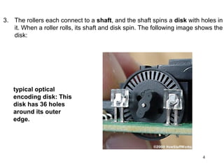 3. The rollers each connect to a shaft, and the shaft spins a disk with holes in
   it. When a roller rolls, its shaft and disk spin. The following image shows the
   disk:




   typical optical
   encoding disk: This
   disk has 36 holes
   around its outer
   edge.




                                                                          4
 
