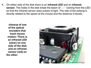 4. On either side of the disk there is an infrared LED and an infrared
   sensor. The holes in the disk break the beam of light coming from the LED
   so that the infrared sensor sees pulses of light. The rate of the pulsing is
   directly related to the speed of the mouse and the distance it travels.



      closeup of one
      of the optical
       encoders that
        track mouse
     motion: There is
     an infrared LED
       (clear) on one
      side of the disk
      and an infrared
      sensor (red) on
    the other.


                                                                        5
 